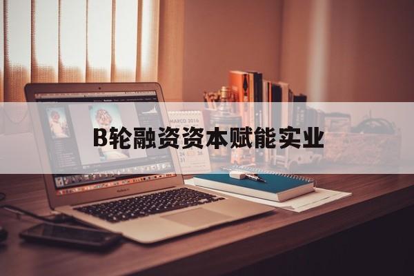 镇江市B轮融资资本赋能实业(b轮融资公司值得工作吗)